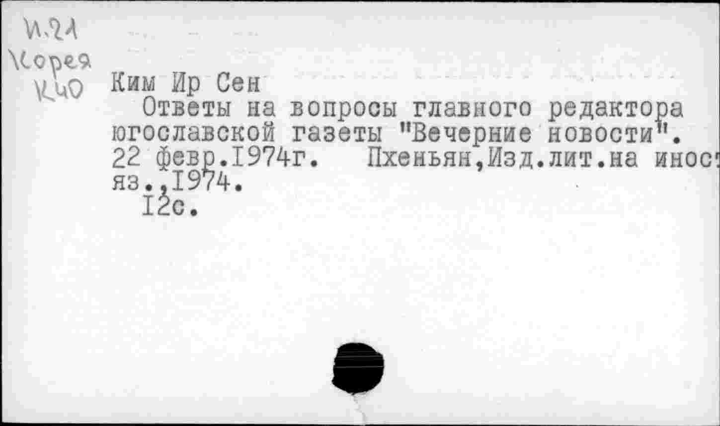 ﻿МЛ
\Cope9
Ким Ир Сен
Ответы на вопросы главного редактора югославской газеты ’’Вечерние новости’’. 22 февр.1974г.	Пхеньян,Изд.лит.на иное
яз.,1974.
12с.